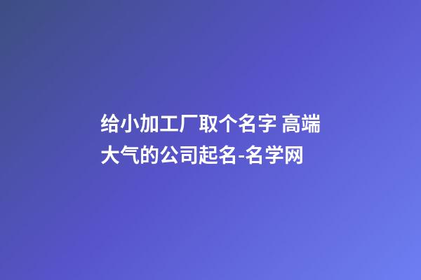 给小加工厂取个名字 高端大气的公司起名-名学网-第1张-公司起名-玄机派